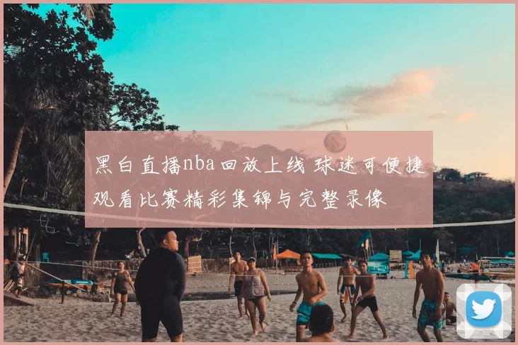 黑白直播nba回放上线 球迷可便捷观看比赛精彩集锦与完整录像