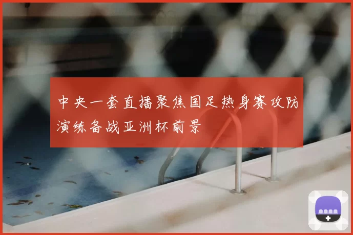 中央一套直播聚焦国足热身赛攻防演练备战亚洲杯前景