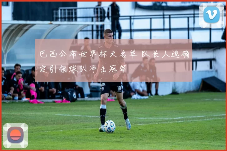 巴西公布世界杯大名单 队长人选确定引领球队冲击冠军