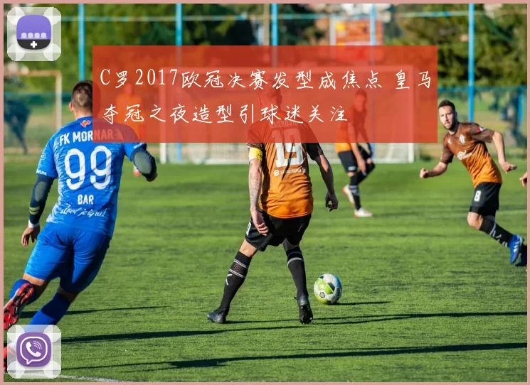C罗2017欧冠决赛发型成焦点 皇马夺冠之夜造型引球迷关注