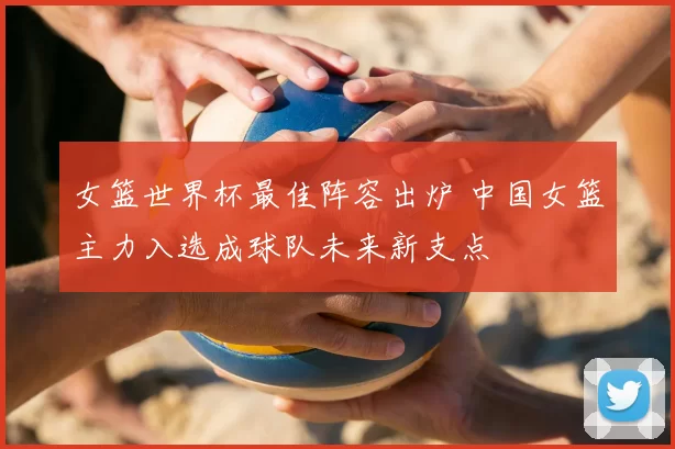 女篮世界杯最佳阵容出炉 中国女篮主力入选成球队未来新支点