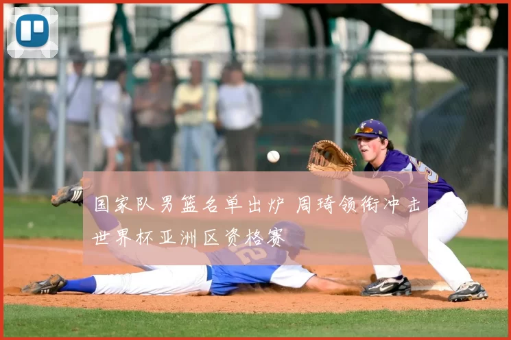国家队男篮名单出炉 周琦领衔冲击世界杯亚洲区资格赛