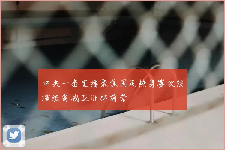 中央一套直播聚焦国足热身赛攻防演练备战亚洲杯前景