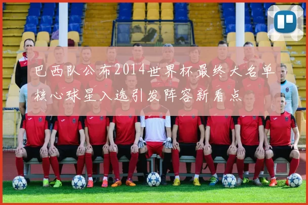巴西队公布2014世界杯最终大名单核心球星入选引发阵容新看点