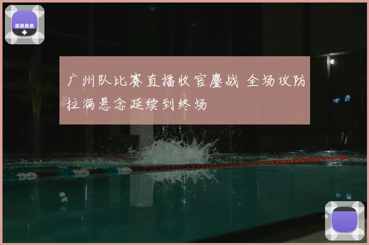 广州队比赛直播收官鏖战 全场攻防拉满悬念延续到终场