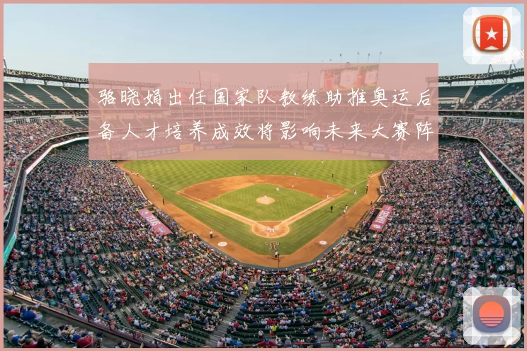 骆晓娟出任国家队教练助推奥运后备人才培养成效将影响未来大赛阵容