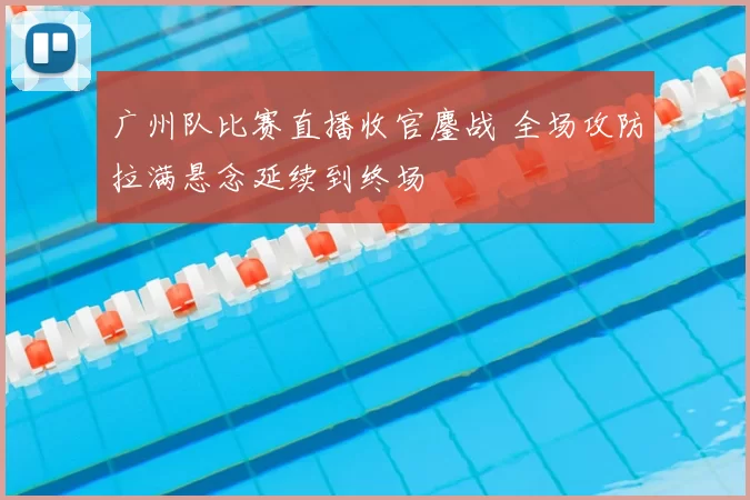 广州队比赛直播收官鏖战 全场攻防拉满悬念延续到终场