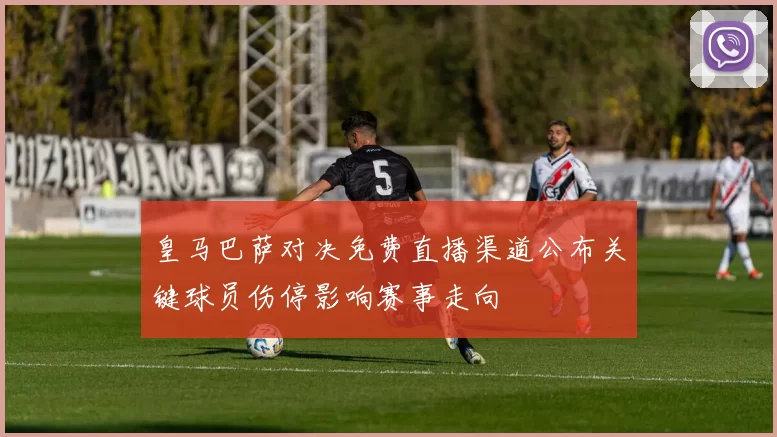 皇马巴萨对决免费直播渠道公布关键球员伤停影响赛事走向