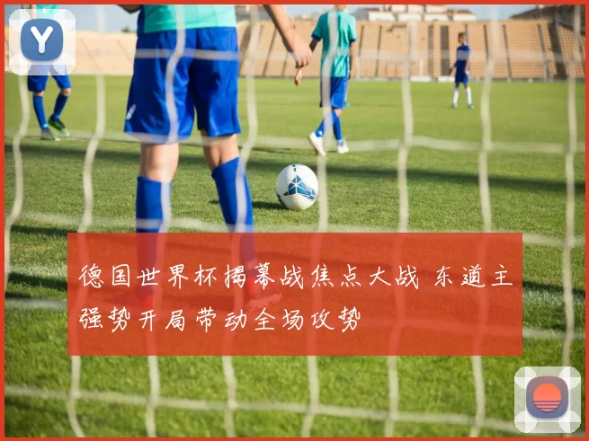 德国世界杯揭幕战焦点大战 东道主强势开局带动全场攻势