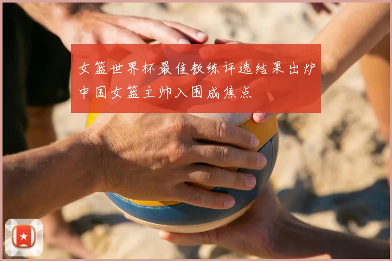 女篮世界杯最佳教练评选结果出炉中国女篮主帅入围成焦点