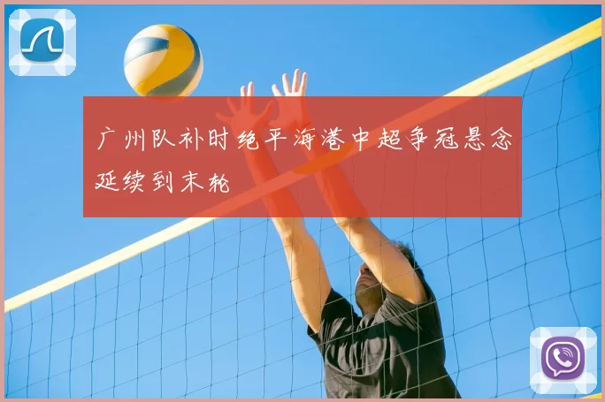 广州队补时绝平海港中超争冠悬念延续到末轮