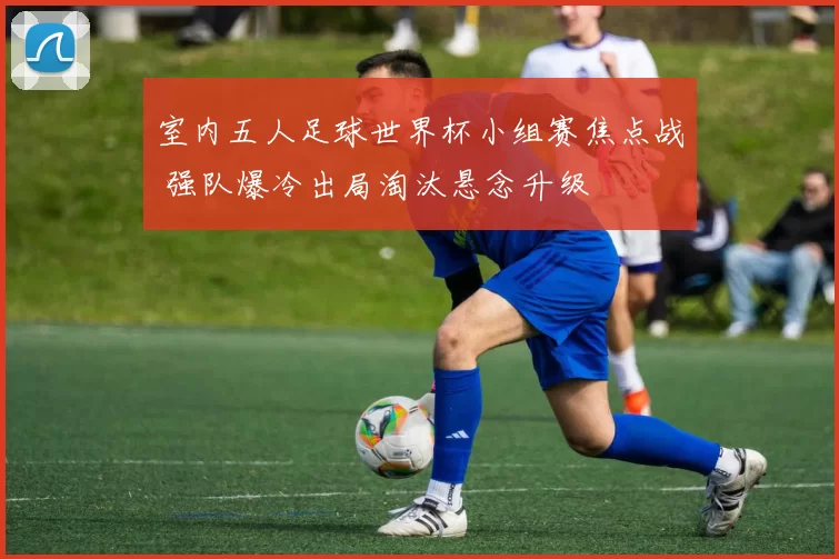 室内五人足球世界杯小组赛焦点战 强队爆冷出局淘汰悬念升级