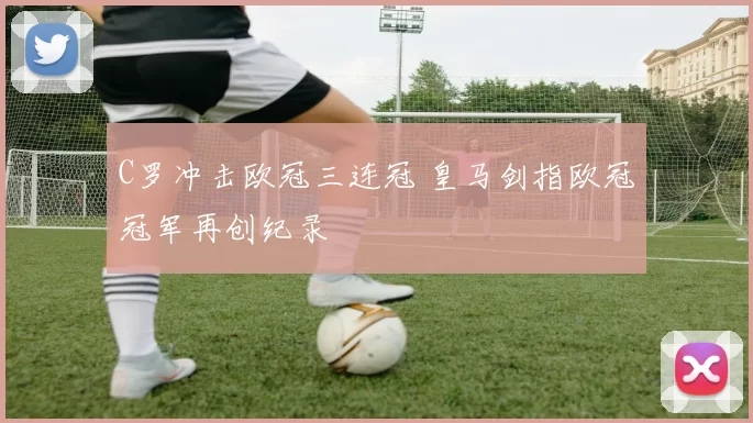 C罗冲击欧冠三连冠 皇马剑指欧冠冠军再创纪录