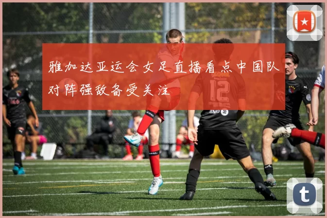 雅加达亚运会女足直播看点中国队对阵强敌备受关注