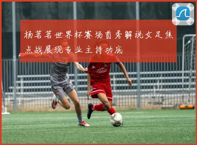 杨茗茗世界杯赛场首秀解说女足焦点战展现专业主持功底