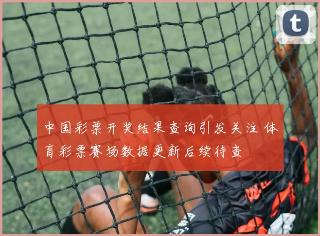 中国彩票开奖结果查询引发关注 体育彩票赛场数据更新后续待查
