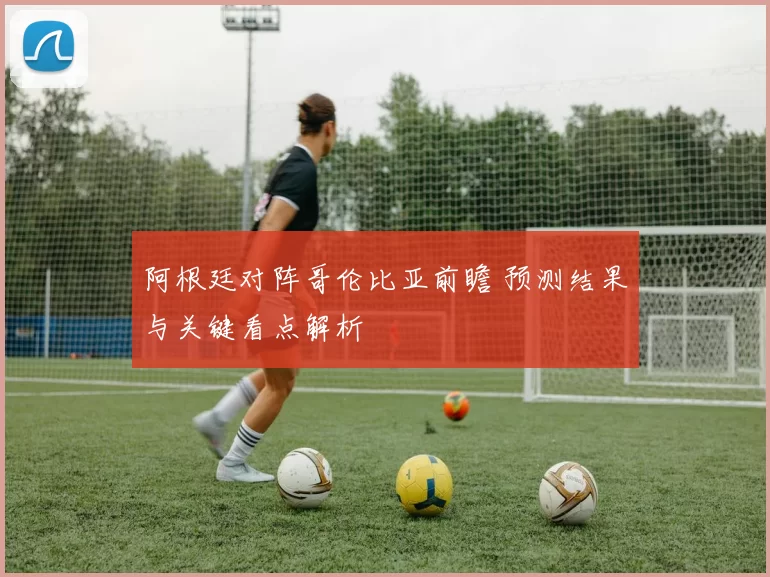 阿根廷对阵哥伦比亚前瞻 预测结果与关键看点解析