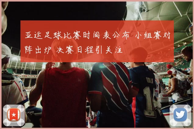 亚运足球比赛时间表公布 小组赛对阵出炉 决赛日程引关注