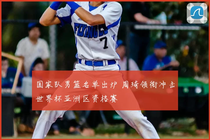 国家队男篮名单出炉 周琦领衔冲击世界杯亚洲区资格赛