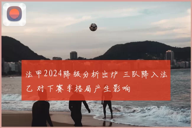 法甲2024降级分析出炉 三队降入法乙 对下赛季格局产生影响