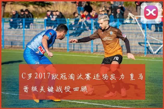 C罗2017欧冠淘汰赛连场发力 皇马晋级关键战役回顾