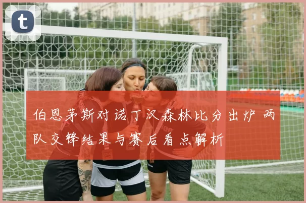 伯恩茅斯对诺丁汉森林比分出炉 两队交锋结果与赛后看点解析