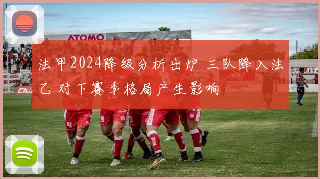 法甲2024降级分析出炉 三队降入法乙 对下赛季格局产生影响