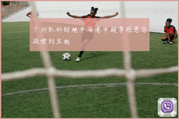 广州队补时绝平海港中超争冠悬念延续到末轮