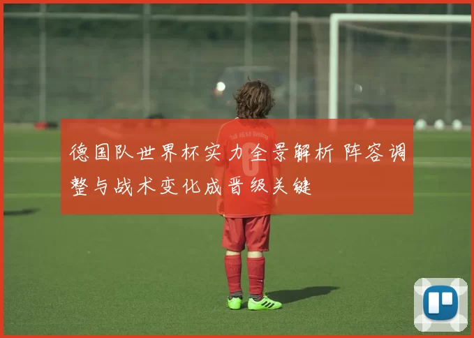 德国队世界杯实力全景解析 阵容调整与战术变化成晋级关键