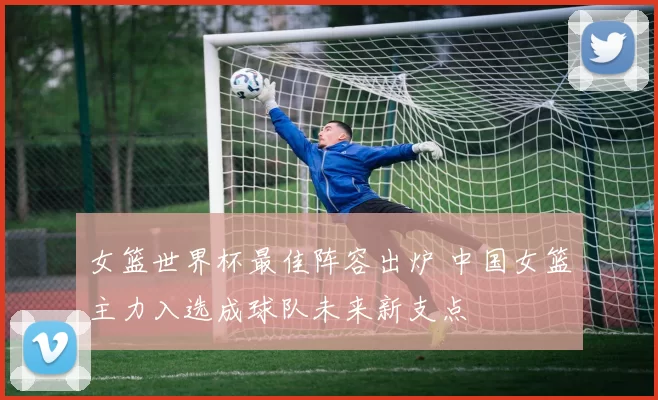 女篮世界杯最佳阵容出炉 中国女篮主力入选成球队未来新支点