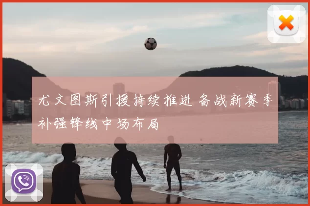 尤文图斯引援持续推进 备战新赛季补强锋线中场布局