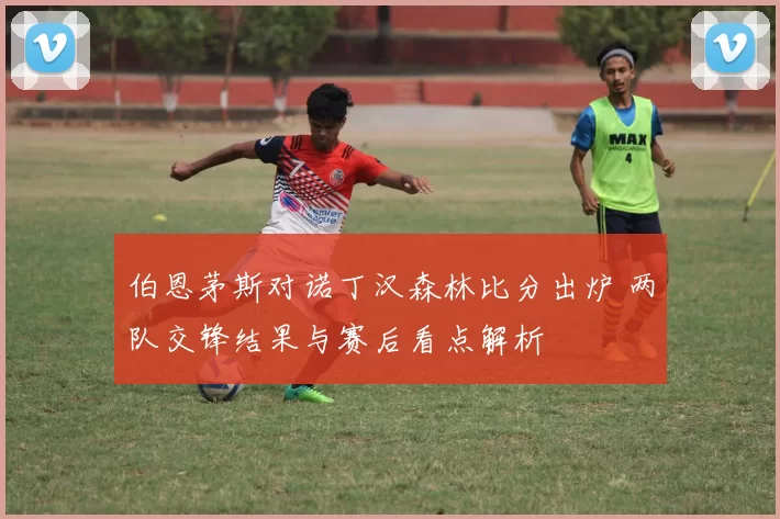 伯恩茅斯对诺丁汉森林比分出炉 两队交锋结果与赛后看点解析