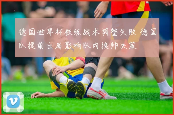 德国世界杯教练战术调整失败 德国队提前出局影响队内换帅决策