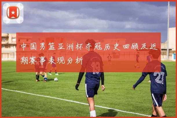 中国男篮亚洲杯夺冠历史回顾及近期赛事表现分析
