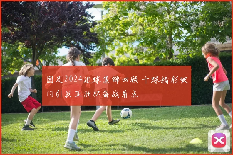 国足2024进球集锦回顾 十球精彩破门引发亚洲杯备战看点