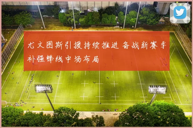 尤文图斯引援持续推进 备战新赛季补强锋线中场布局