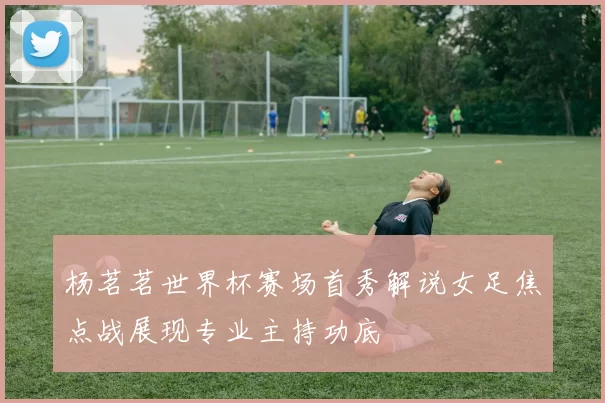 杨茗茗世界杯赛场首秀解说女足焦点战展现专业主持功底
