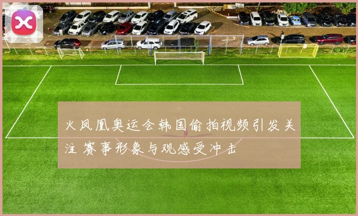火凤凰奥运会韩国偷拍视频引发关注 赛事形象与观感受冲击
