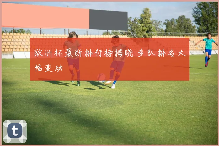 欧洲杯最新排行榜揭晓 多队排名大幅变动