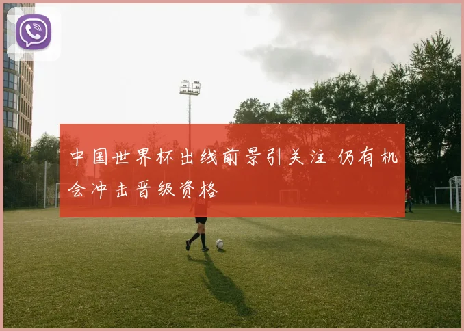 中国世界杯出线前景引关注 仍有机会冲击晋级资格