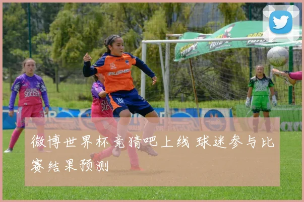 微博世界杯竞猜吧上线 球迷参与比赛结果预测