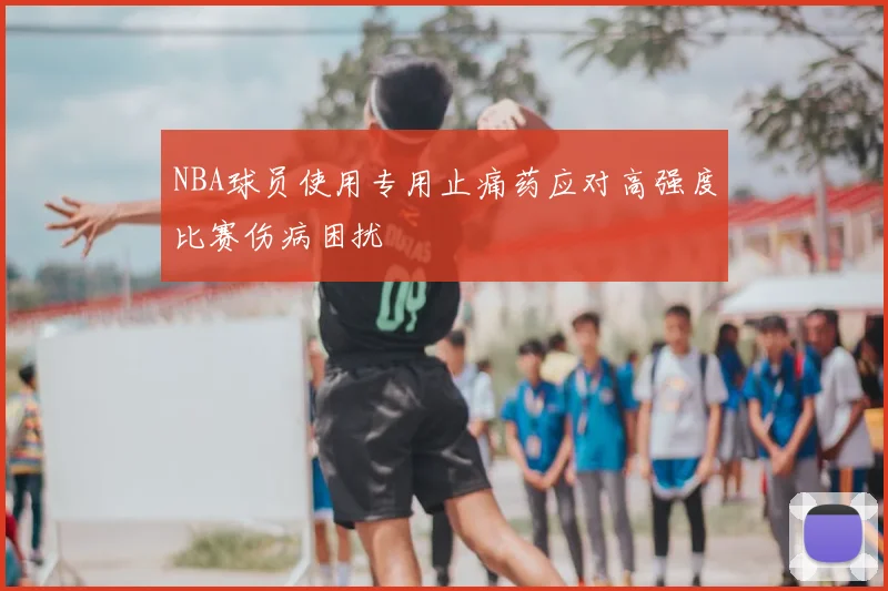 NBA球员使用专用止痛药应对高强度比赛伤病困扰