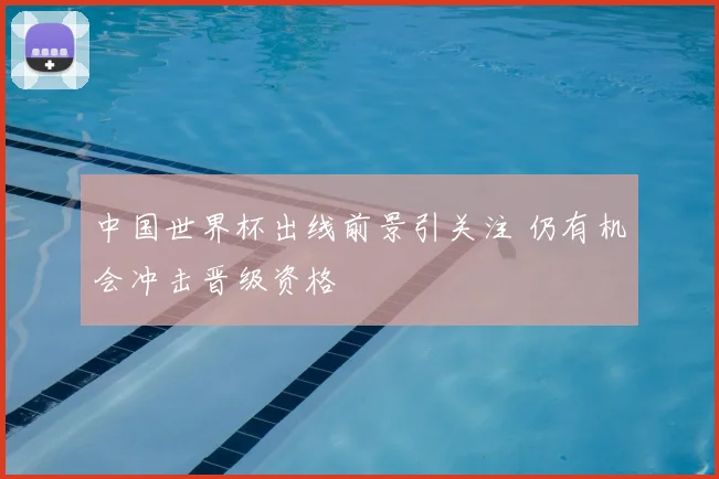 中国世界杯出线前景引关注 仍有机会冲击晋级资格